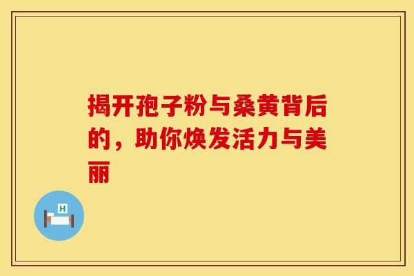 揭开孢子粉与桑黄背后的，助你焕发活力与美丽