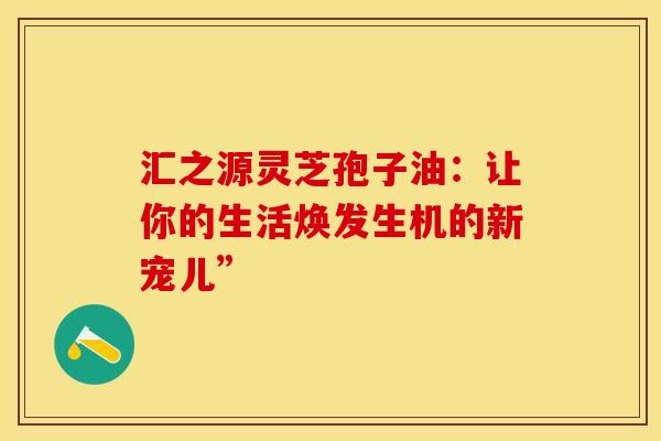 汇之源灵芝孢子油：让你的生活焕发生机的新宠儿”