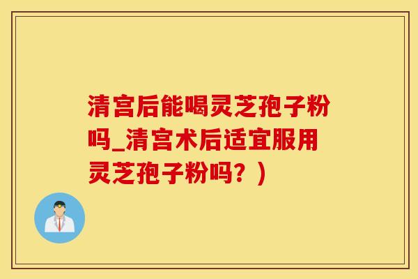 清宫后能喝灵芝孢子粉吗_清宫术后适宜服用灵芝孢子粉吗？)