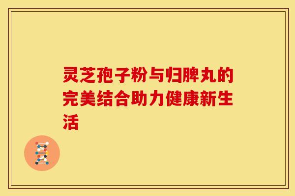 灵芝孢子粉与归脾丸的完美结合助力健康新生活