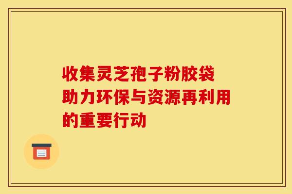 收集灵芝孢子粉胶袋 助力环保与资源再利用的重要行动