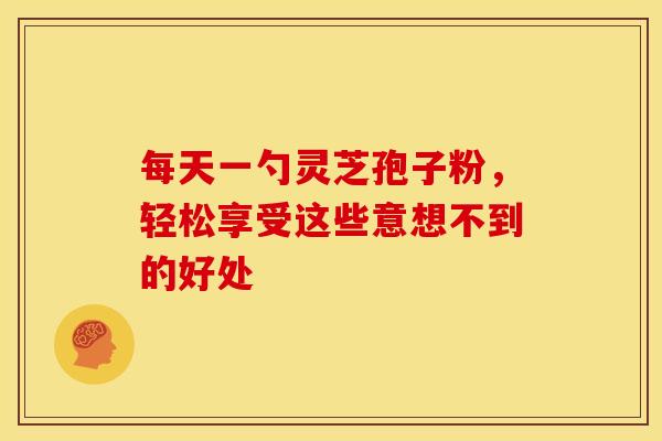 每天一勺灵芝孢子粉，轻松享受这些意想不到的好处