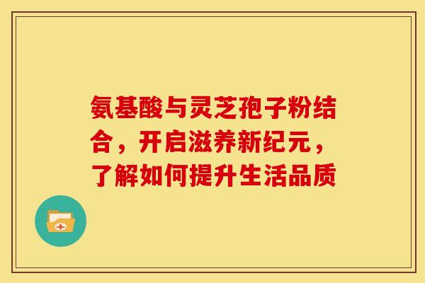 氨基酸与灵芝孢子粉结合，开启滋养新纪元，了解如何提升生活品质