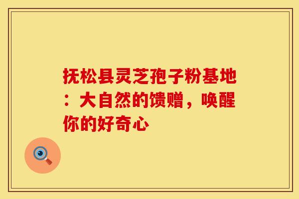 抚松县灵芝孢子粉基地：大自然的馈赠，唤醒你的好奇心
