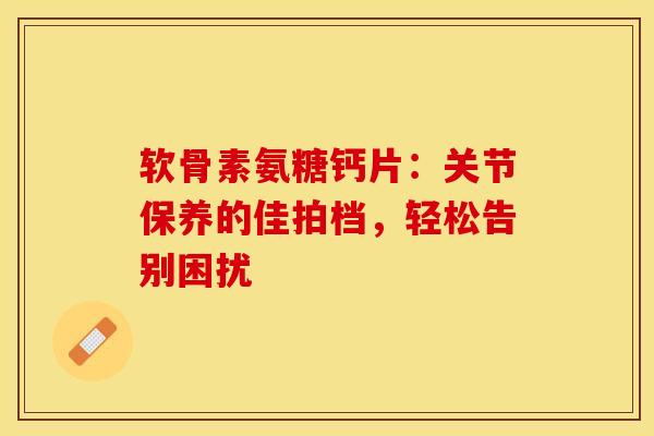软骨素氨糖钙片：关节保养的佳拍档，轻松告别困扰
