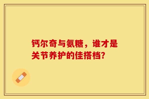 钙尔奇与氨糖，谁才是关节养护的佳搭档？