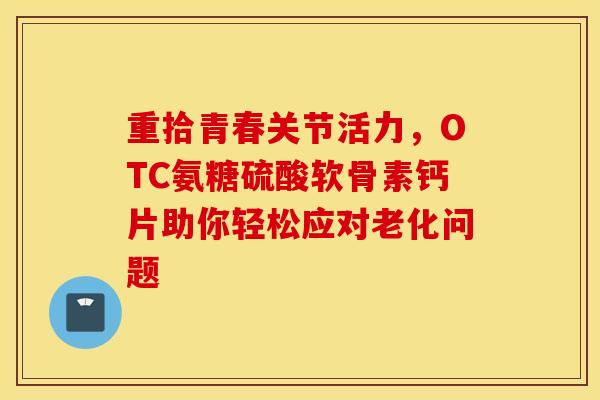 重拾青春关节活力，OTC氨糖硫酸软骨素钙片助你轻松应对老化问题