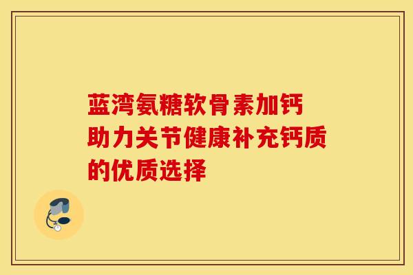 蓝湾氨糖软骨素加钙 助力关节健康补充钙质的优质选择