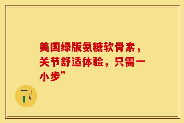 美国绿版氨糖软骨素，关节舒适体验，只需一小步”