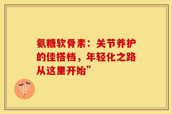 氨糖软骨素：关节养护的佳搭档，年轻化之路从这里开始”