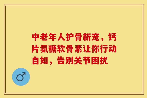 中老年人护骨新宠，钙片氨糖软骨素让你行动自如，告别关节困扰
