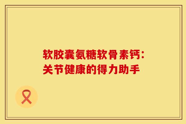 软胶囊氨糖软骨素钙：关节健康的得力助手