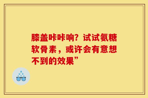 膝盖咔咔响？试试氨糖软骨素，或许会有意想不到的效果”