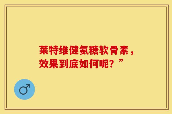 莱特维健氨糖软骨素，效果到底如何呢？”