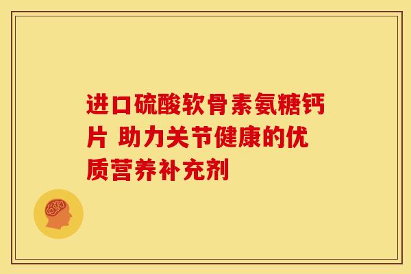 进口硫酸软骨素氨糖钙片 助力关节健康的优质营养补充剂 进口硫酸软骨素氨糖钙片 助力关节健康的优质营养补充剂
