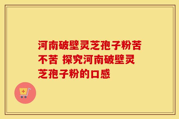 河南破壁灵芝孢子粉苦不苦 探究河南破壁灵芝孢子粉的口感