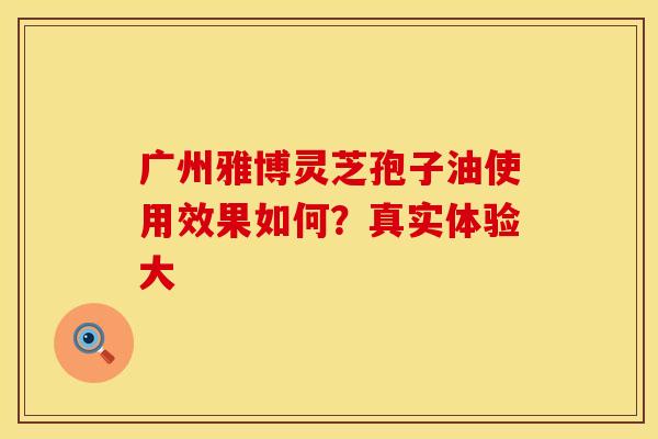 广州雅博灵芝孢子油使用效果如何？真实体验大