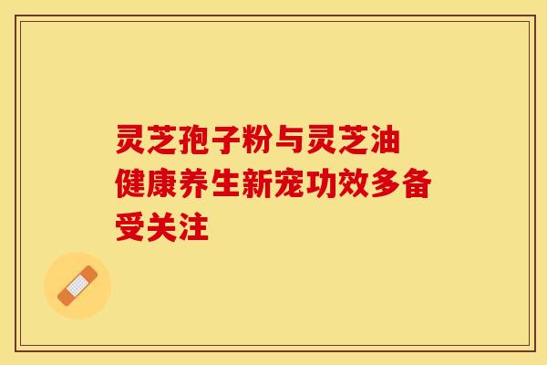 灵芝孢子粉与灵芝油 健康养生新宠功效多备受关注