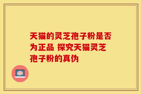 天猫的灵芝孢子粉是否为正品 探究天猫灵芝孢子粉的真伪
