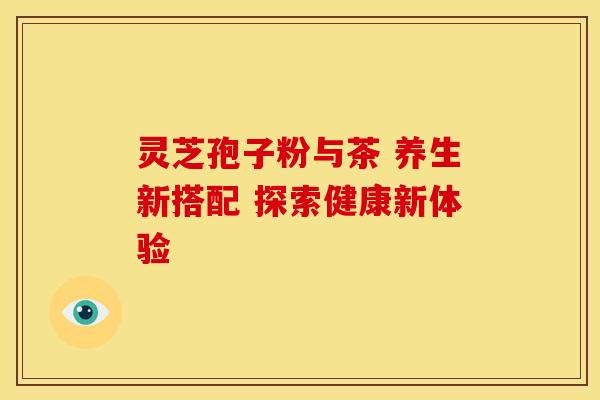 灵芝孢子粉与茶 养生新搭配 探索健康新体验