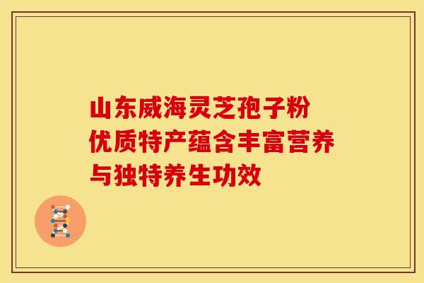 山东威海灵芝孢子粉 优质特产蕴含丰富营养与独特养生功效
