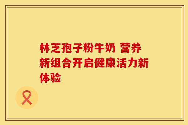 林芝孢子粉牛奶 营养新组合开启健康活力新体验