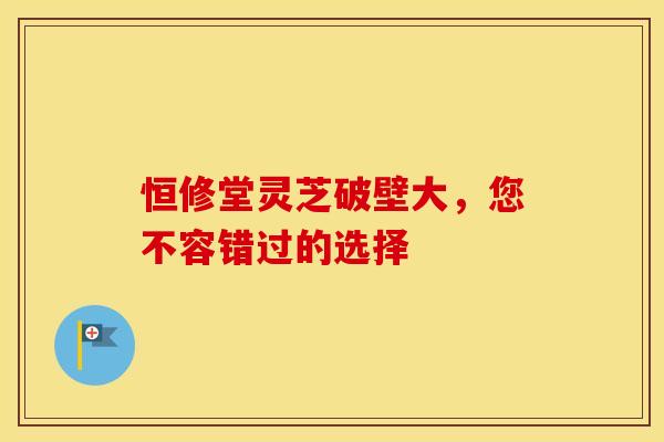 恒修堂灵芝破壁大，您不容错过的选择