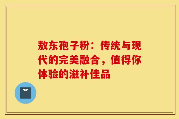 敖东孢子粉：传统与现代的完美融合，值得你体验的滋补佳品