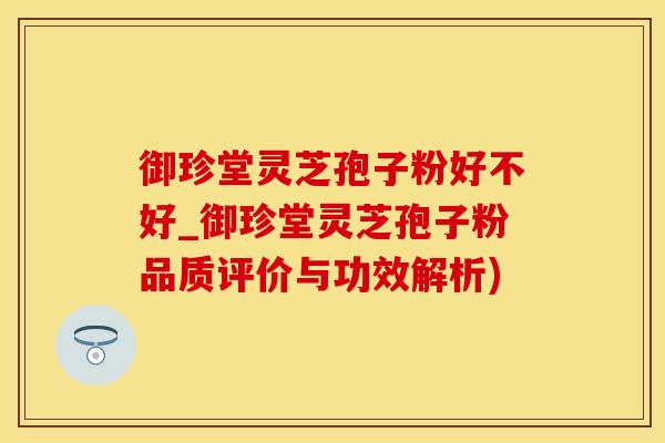 御珍堂灵芝孢子粉好不好_御珍堂灵芝孢子粉品质评价与功效解析)