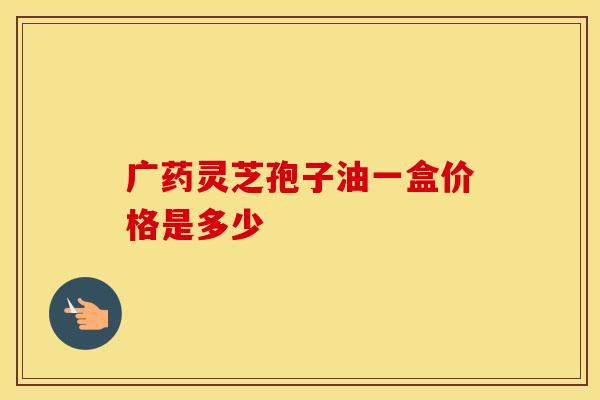 广药灵芝孢子油一盒价格是多少