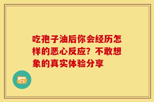 吃孢子油后你会经历怎样的恶心反应？不敢想象的真实体验分享