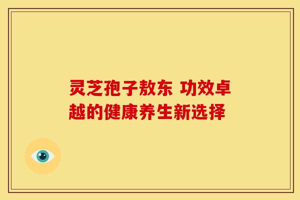 灵芝孢子敖东 功效卓越的健康养生新选择 灵芝孢子敖东 功效卓越的健康养生新选择