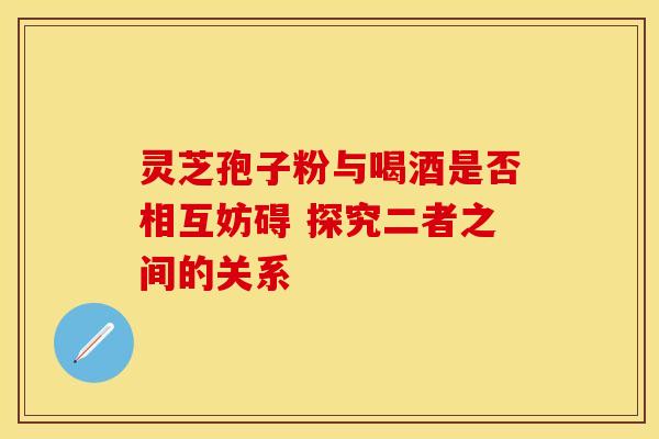 灵芝孢子粉与喝酒是否相互妨碍 探究二者之间的关系