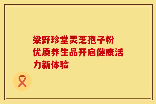 梁野珍堂灵芝孢子粉 优质养生品开启健康活力新体验