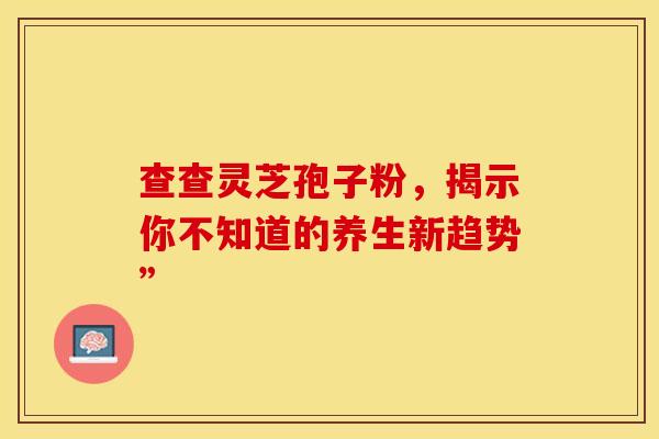 查查灵芝孢子粉，揭示你不知道的养生新趋势”