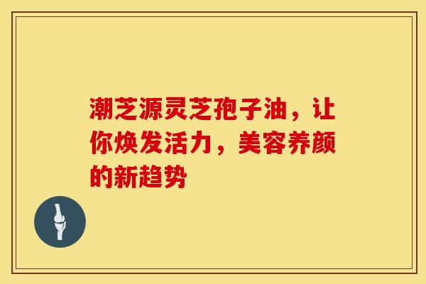 潮芝源灵芝孢子油，让你焕发活力，美容养颜的新趋势
