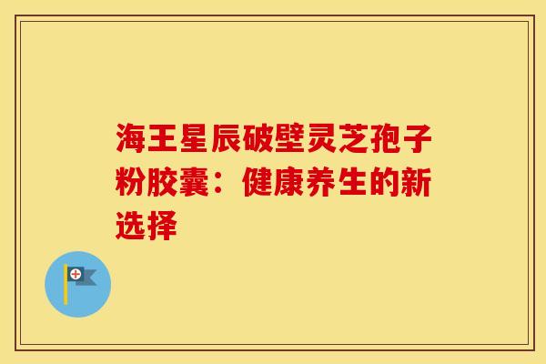 海王星辰破壁灵芝孢子粉胶囊：健康养生的新选择