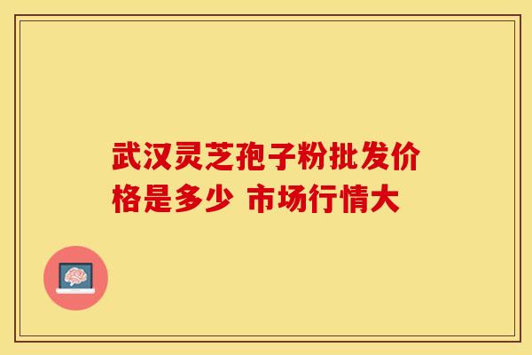 武汉灵芝孢子粉批发价格是多少 市场行情大