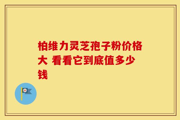 柏维力灵芝孢子粉价格大 看看它到底值多少钱