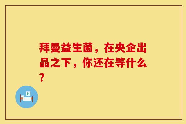 拜曼益生菌，在央企出品之下，你还在等什么？