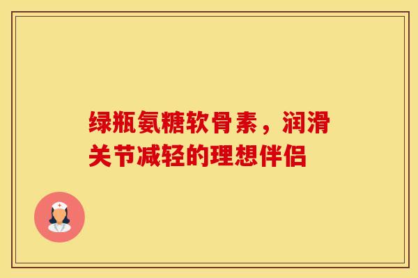 绿瓶氨糖软骨素,润滑关节减轻的理想伴侣 绿瓶氨糖软骨素,润滑关节减轻的理想伴侣