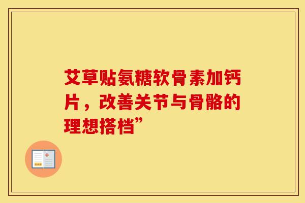 艾草贴氨糖软骨素加钙片，改善关节与骨骼的理想搭档”