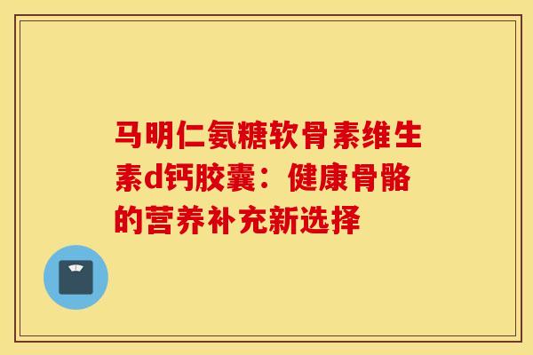 马明仁氨糖软骨素维生素d钙胶囊:健康骨骼的营养补充新选择 马明仁氨糖软骨素维生素d钙胶囊:健康骨骼的营养补充新选择