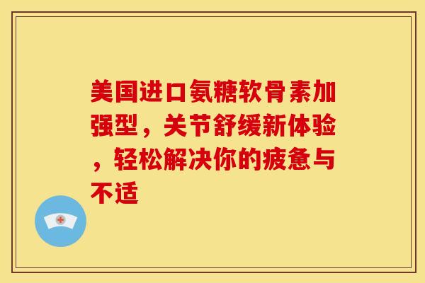 美国进口氨糖软骨素加强型，关节舒缓新体验，轻松解决你的疲惫与不适
