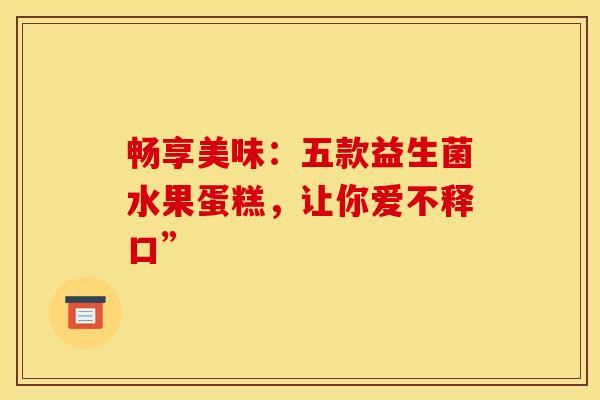 畅享美味：五款益生菌水果蛋糕，让你爱不释口”