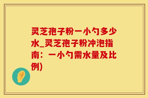 灵芝孢子粉一小勺多少水_灵芝孢子粉冲泡指南：一小勺需水量及比例)