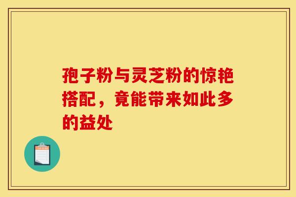 孢子粉与灵芝粉的惊艳搭配，竟能带来如此多的益处