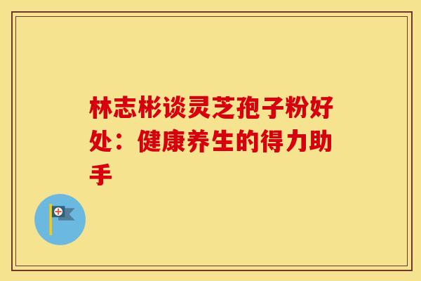 林志彬谈灵芝孢子粉好处：健康养生的得力助手
