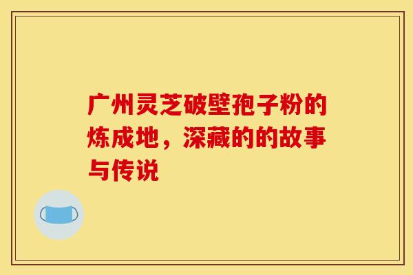 广州灵芝破壁孢子粉的炼成地，深藏的的故事与传说