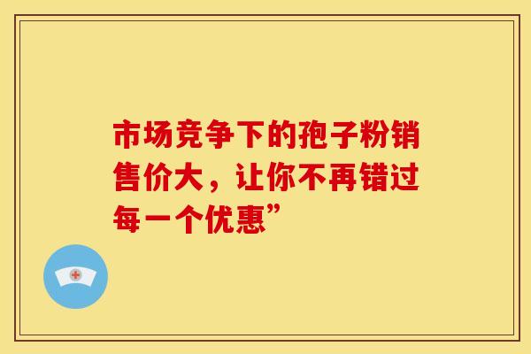 市场竞争下的孢子粉销售价大，让你不再错过每一个优惠”